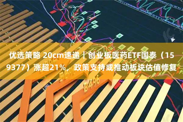 优选策略 20cm速递｜创业板医药ETF国泰（159377）涨超21%，政策支持或推动板块估值修复