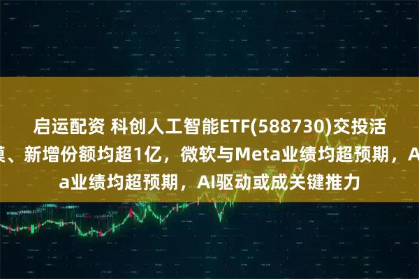 启运配资 科创人工智能ETF(588730)交投活跃，近1周新增规模、新增份额均超1亿，微软与Meta业绩均超预期，AI驱动或成关键推力