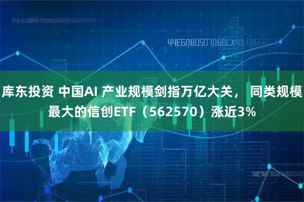 库东投资 中国AI 产业规模剑指万亿大关， 同类规模最大的信创ETF（562570）涨近3%