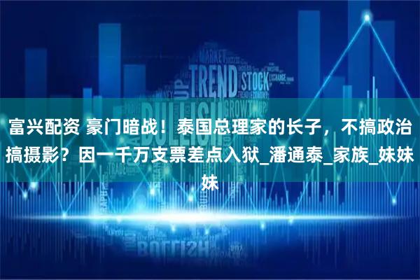 富兴配资 豪门暗战！泰国总理家的长子，不搞政治搞摄影？因一千万支票差点入狱_潘通泰_家族_妹妹