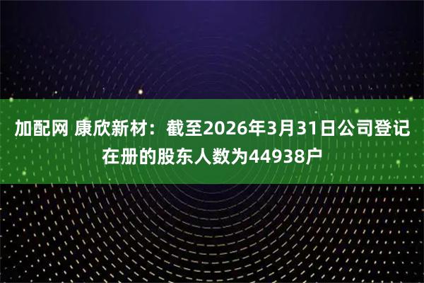 加配网 康欣新材：截至2026年3月31日公司登记在册的股东人数为44938户