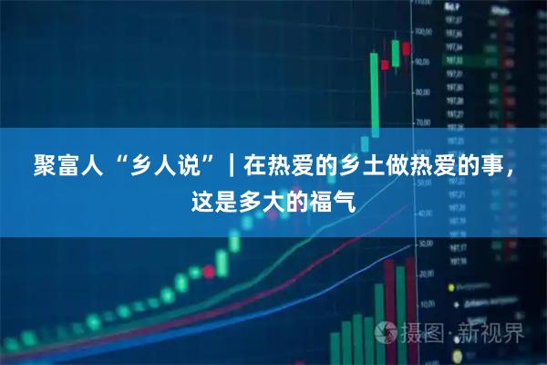 聚富人 “乡人说”｜在热爱的乡土做热爱的事，这是多大的福气