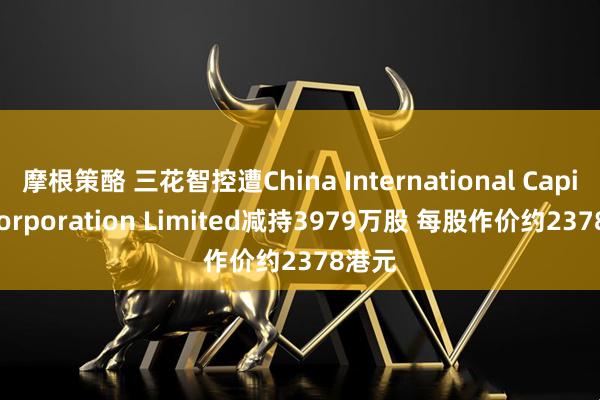 摩根策酪 三花智控遭China International Capital Corporation Limited减持3979万股 每股作价约2378港元