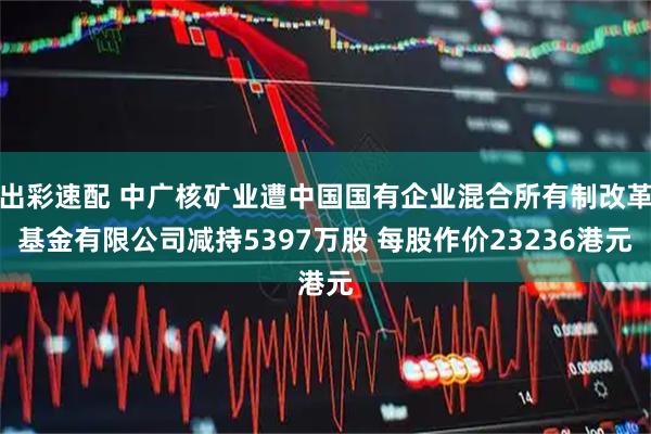 出彩速配 中广核矿业遭中国国有企业混合所有制改革基金有限公司减持5397万股 每股作价23236港元