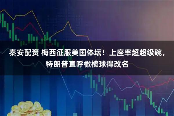 秦安配资 梅西征服美国体坛！上座率超超级碗，特朗普直呼橄榄球得改名