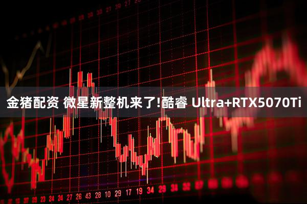 金猪配资 微星新整机来了!酷睿 Ultra+RTX5070Ti