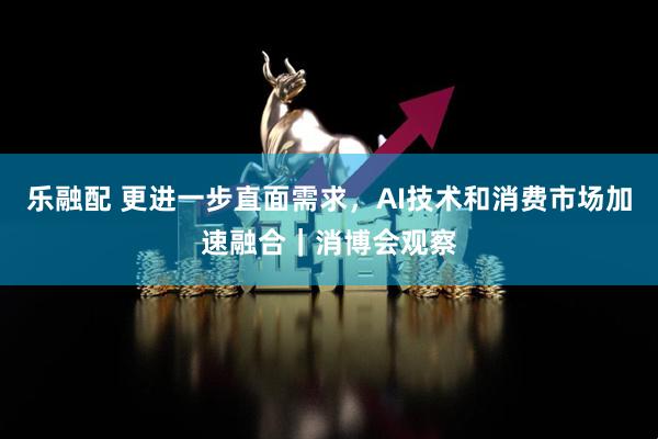 乐融配 更进一步直面需求,AI技术和消费市场加速融合|消博会观察